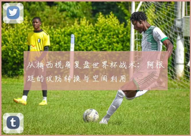 从梅西视角复盘世界杯战术:阿根廷的攻防转换与空间利用