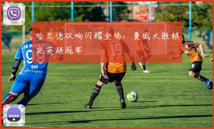 哈兰德双响闪耀全场,曼城大胜锁定英超冠军
