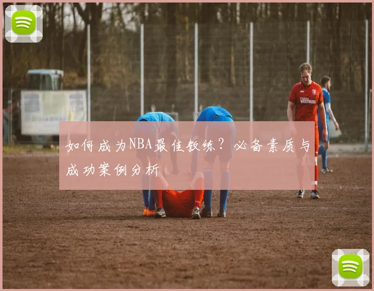 如何成为NBA最佳教练？必备素质与成功案例分析