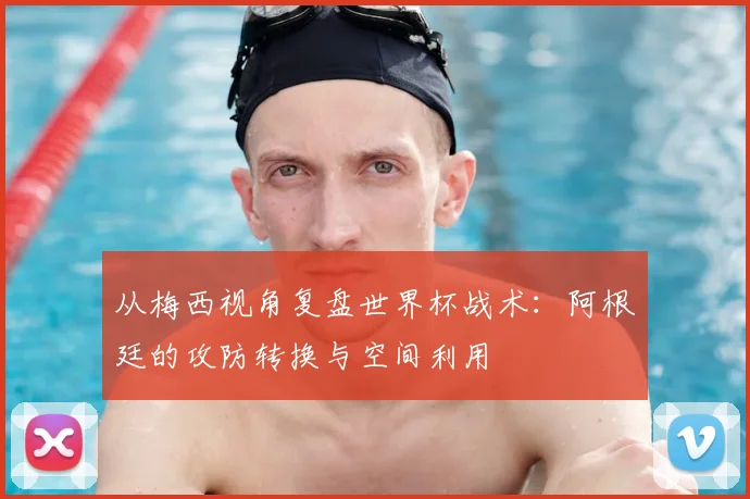 从梅西视角复盘世界杯战术:阿根廷的攻防转换与空间利用