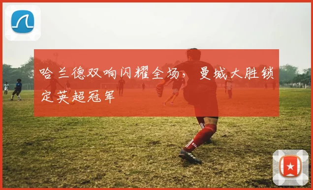 哈兰德双响闪耀全场,曼城大胜锁定英超冠军