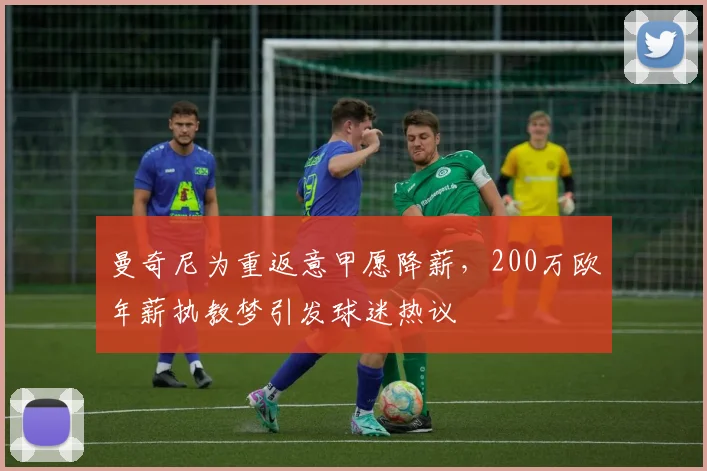 曼奇尼为重返意甲愿降薪,200万欧年薪执教梦引发球迷热议
