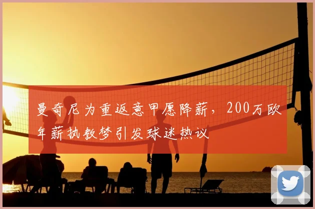 曼奇尼为重返意甲愿降薪,200万欧年薪执教梦引发球迷热议