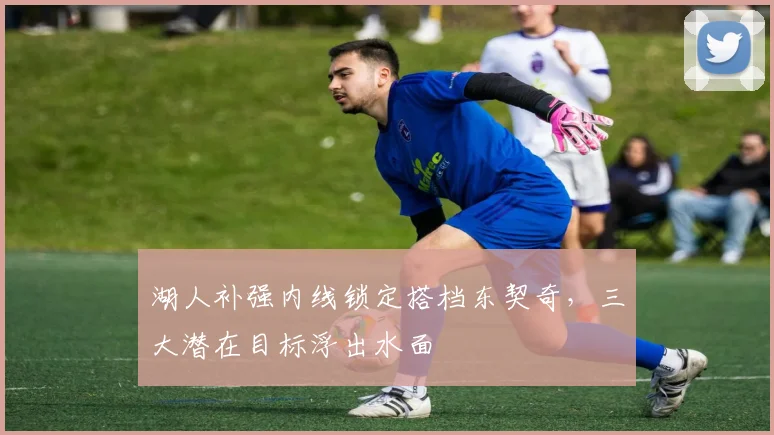 湖人补强内线锁定搭档东契奇,三大潜在目标浮出水面