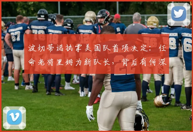 波切蒂诺执掌美国队首项决定:任命老将里姆为新队长,背后有何深意?